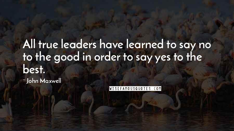 John Maxwell Quotes: All true leaders have learned to say no to the good in order to say yes to the best.