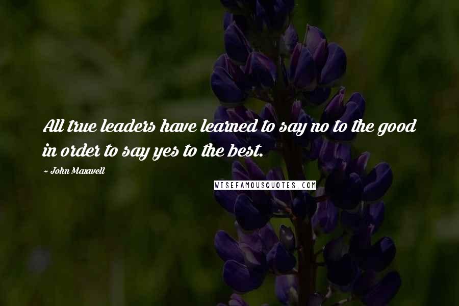 John Maxwell Quotes: All true leaders have learned to say no to the good in order to say yes to the best.