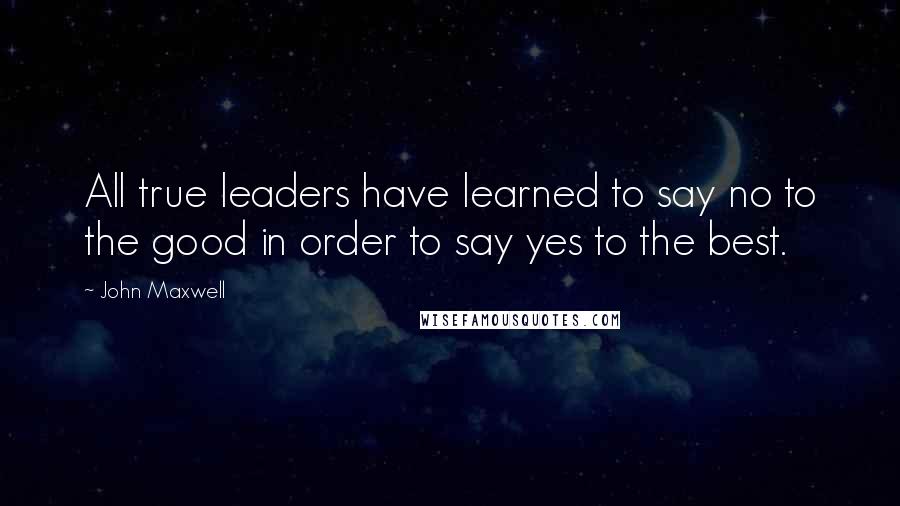 John Maxwell Quotes: All true leaders have learned to say no to the good in order to say yes to the best.