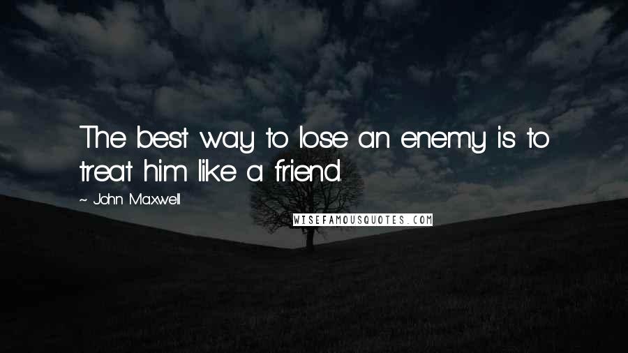 John Maxwell Quotes: The best way to lose an enemy is to treat him like a friend.