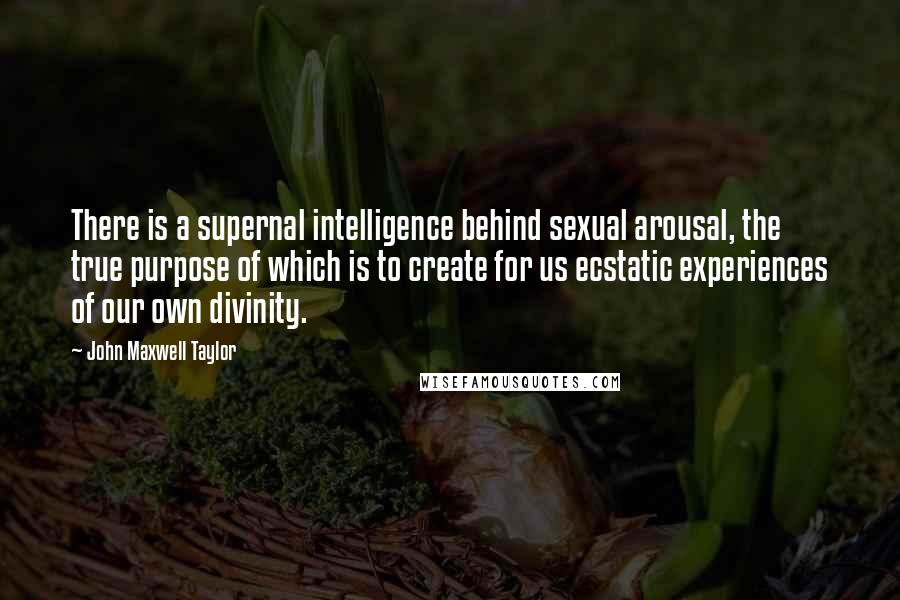 John Maxwell Taylor Quotes: There is a supernal intelligence behind sexual arousal, the true purpose of which is to create for us ecstatic experiences of our own divinity.