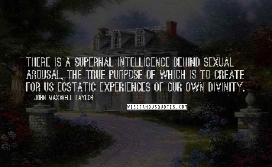 John Maxwell Taylor Quotes: There is a supernal intelligence behind sexual arousal, the true purpose of which is to create for us ecstatic experiences of our own divinity.