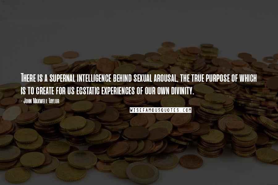John Maxwell Taylor Quotes: There is a supernal intelligence behind sexual arousal, the true purpose of which is to create for us ecstatic experiences of our own divinity.