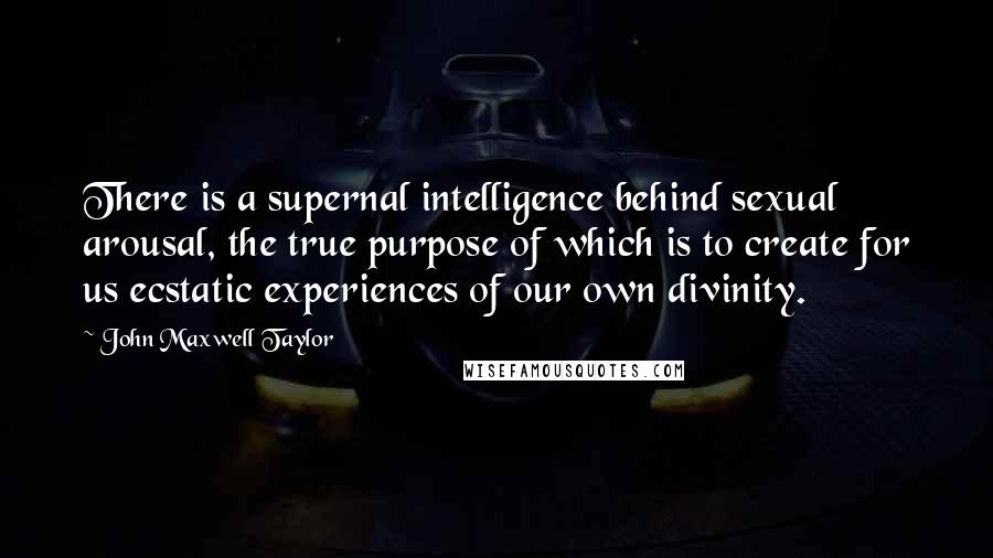 John Maxwell Taylor Quotes: There is a supernal intelligence behind sexual arousal, the true purpose of which is to create for us ecstatic experiences of our own divinity.