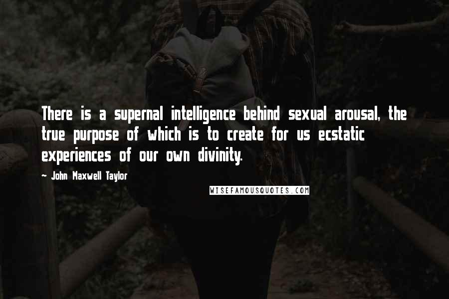 John Maxwell Taylor Quotes: There is a supernal intelligence behind sexual arousal, the true purpose of which is to create for us ecstatic experiences of our own divinity.