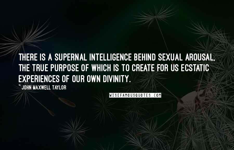 John Maxwell Taylor Quotes: There is a supernal intelligence behind sexual arousal, the true purpose of which is to create for us ecstatic experiences of our own divinity.
