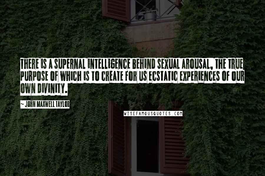 John Maxwell Taylor Quotes: There is a supernal intelligence behind sexual arousal, the true purpose of which is to create for us ecstatic experiences of our own divinity.