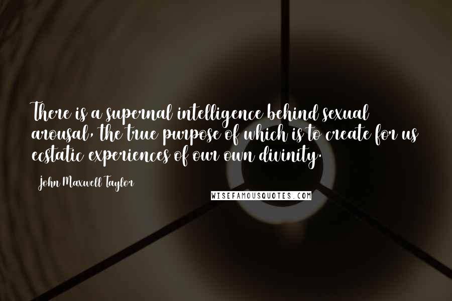 John Maxwell Taylor Quotes: There is a supernal intelligence behind sexual arousal, the true purpose of which is to create for us ecstatic experiences of our own divinity.