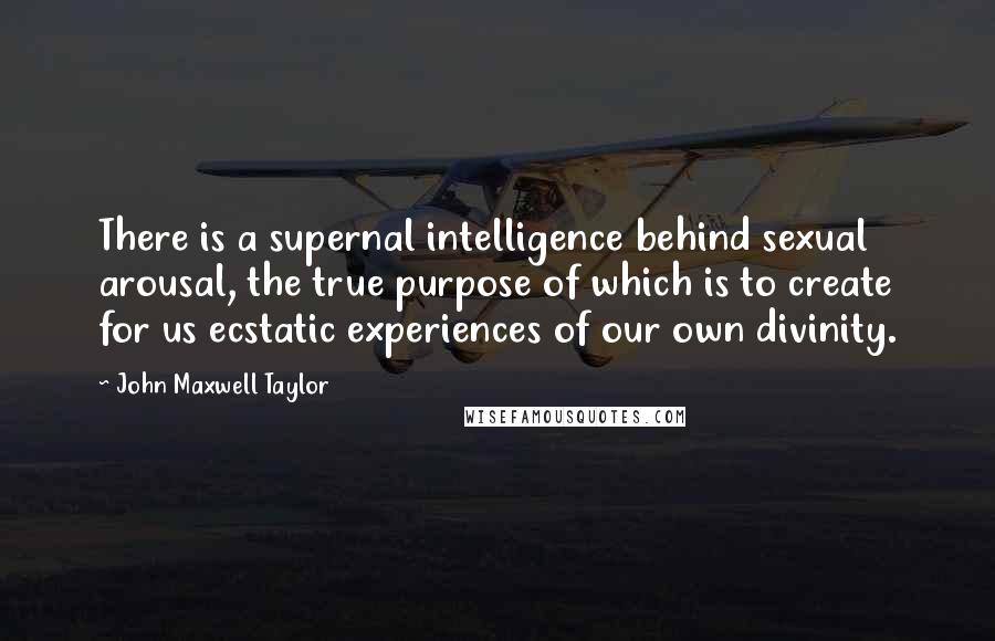 John Maxwell Taylor Quotes: There is a supernal intelligence behind sexual arousal, the true purpose of which is to create for us ecstatic experiences of our own divinity.