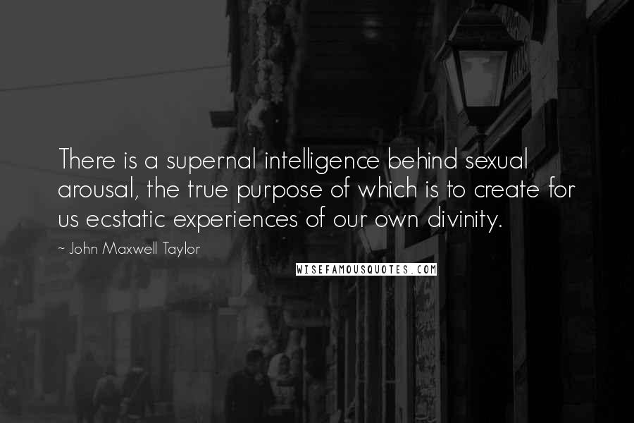 John Maxwell Taylor Quotes: There is a supernal intelligence behind sexual arousal, the true purpose of which is to create for us ecstatic experiences of our own divinity.