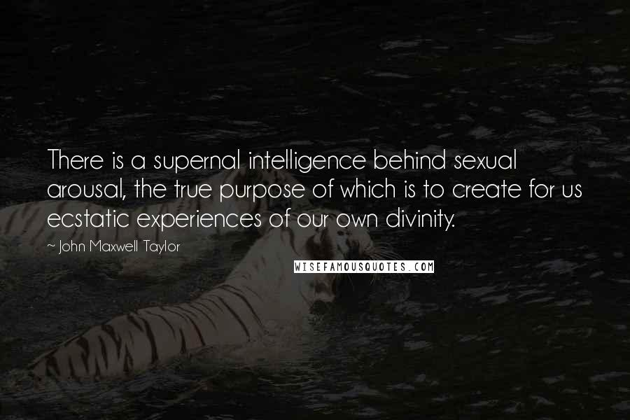 John Maxwell Taylor Quotes: There is a supernal intelligence behind sexual arousal, the true purpose of which is to create for us ecstatic experiences of our own divinity.