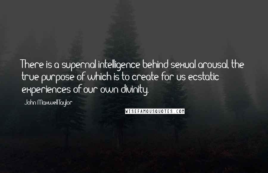 John Maxwell Taylor Quotes: There is a supernal intelligence behind sexual arousal, the true purpose of which is to create for us ecstatic experiences of our own divinity.