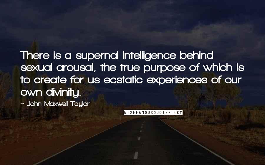 John Maxwell Taylor Quotes: There is a supernal intelligence behind sexual arousal, the true purpose of which is to create for us ecstatic experiences of our own divinity.