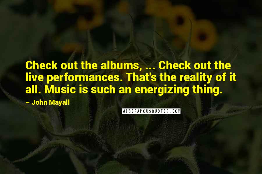 John Mayall Quotes: Check out the albums, ... Check out the live performances. That's the reality of it all. Music is such an energizing thing.