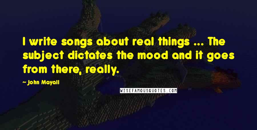 John Mayall Quotes: I write songs about real things ... The subject dictates the mood and it goes from there, really.