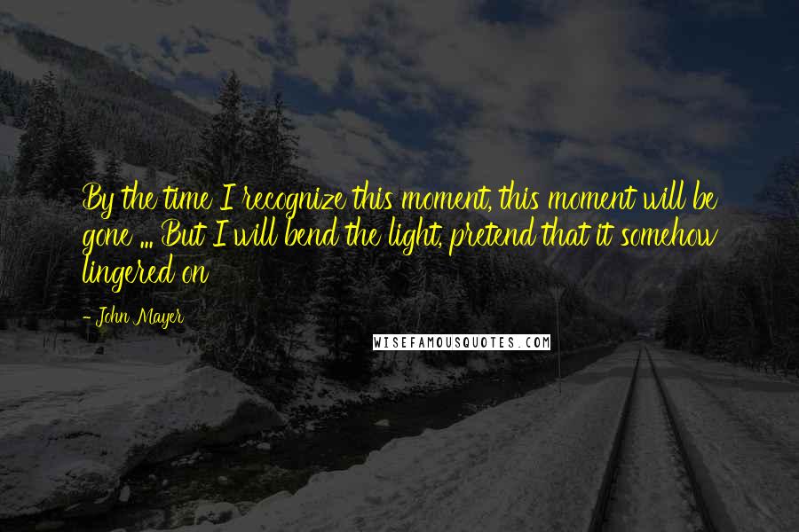 John Mayer Quotes: By the time I recognize this moment, this moment will be gone ... But I will bend the light, pretend that it somehow lingered on