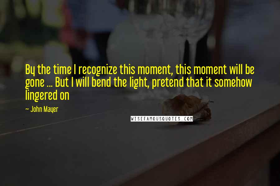 John Mayer Quotes: By the time I recognize this moment, this moment will be gone ... But I will bend the light, pretend that it somehow lingered on