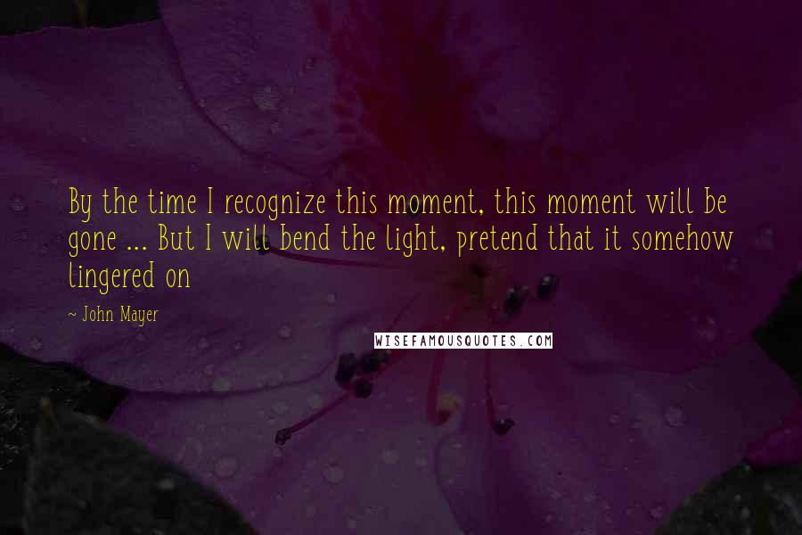 John Mayer Quotes: By the time I recognize this moment, this moment will be gone ... But I will bend the light, pretend that it somehow lingered on