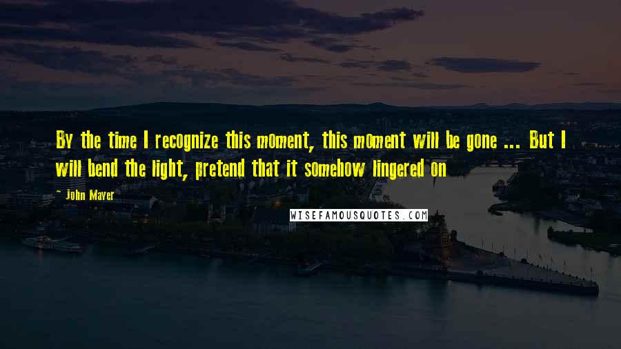 John Mayer Quotes: By the time I recognize this moment, this moment will be gone ... But I will bend the light, pretend that it somehow lingered on