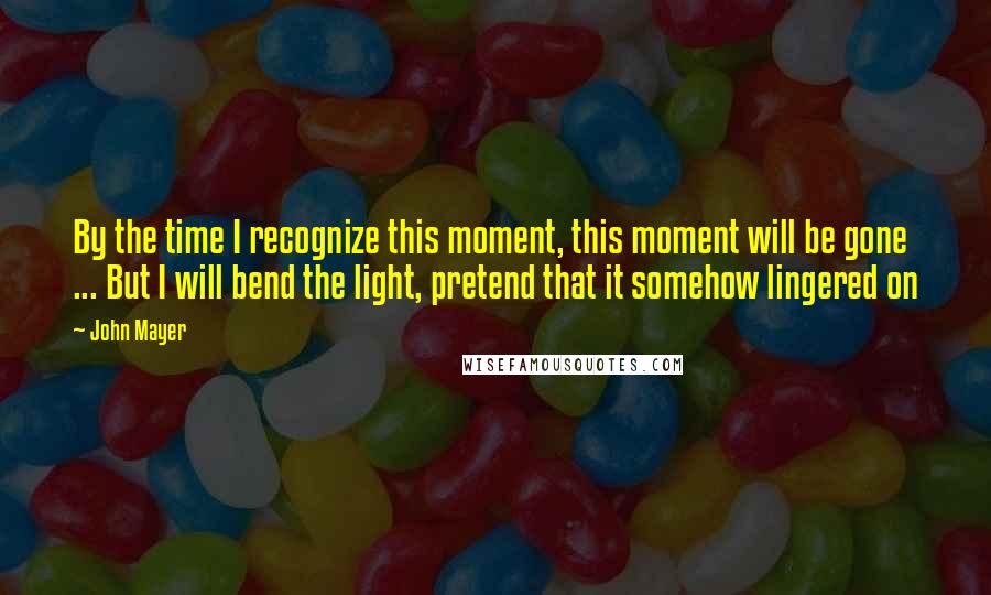 John Mayer Quotes: By the time I recognize this moment, this moment will be gone ... But I will bend the light, pretend that it somehow lingered on