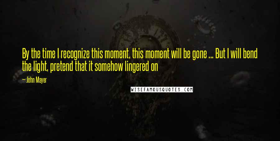 John Mayer Quotes: By the time I recognize this moment, this moment will be gone ... But I will bend the light, pretend that it somehow lingered on