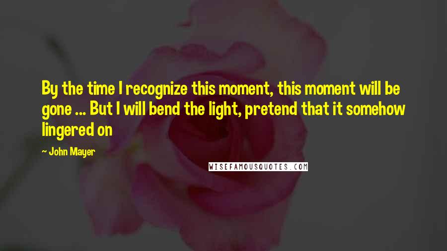 John Mayer Quotes: By the time I recognize this moment, this moment will be gone ... But I will bend the light, pretend that it somehow lingered on