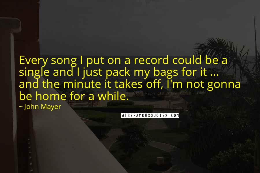John Mayer Quotes: Every song I put on a record could be a single and I just pack my bags for it ... and the minute it takes off, I'm not gonna be home for a while.