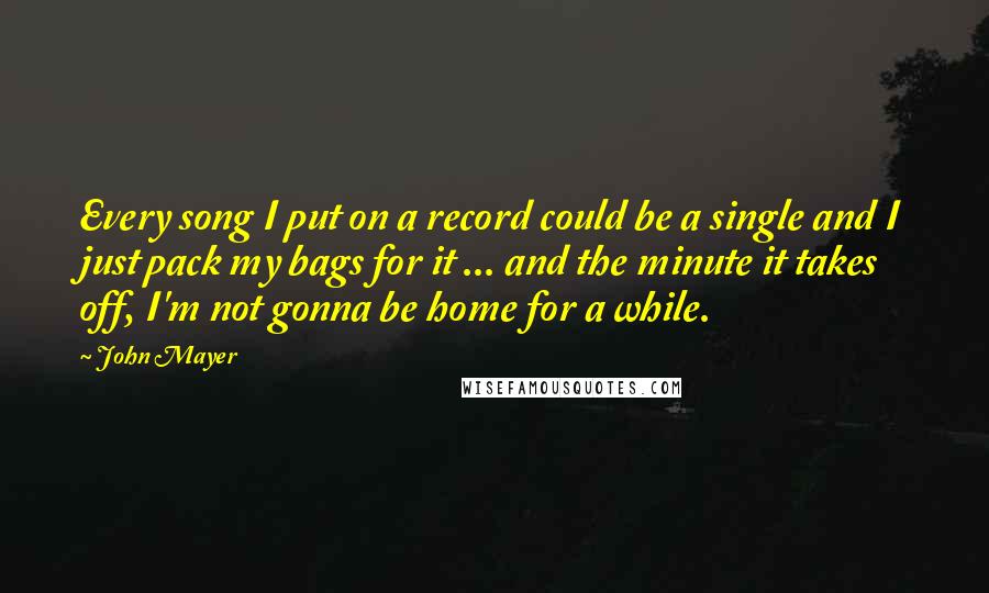 John Mayer Quotes: Every song I put on a record could be a single and I just pack my bags for it ... and the minute it takes off, I'm not gonna be home for a while.