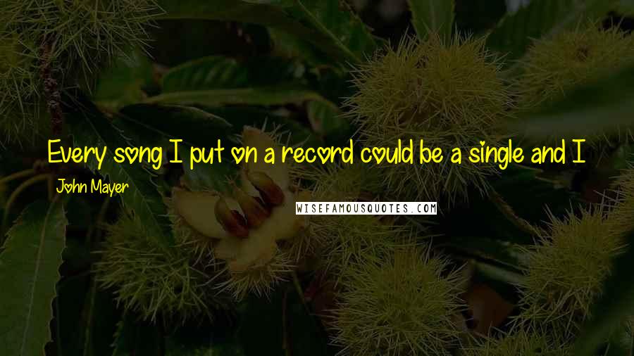 John Mayer Quotes: Every song I put on a record could be a single and I just pack my bags for it ... and the minute it takes off, I'm not gonna be home for a while.