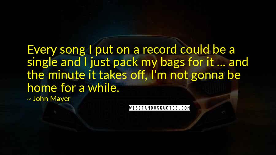 John Mayer Quotes: Every song I put on a record could be a single and I just pack my bags for it ... and the minute it takes off, I'm not gonna be home for a while.
