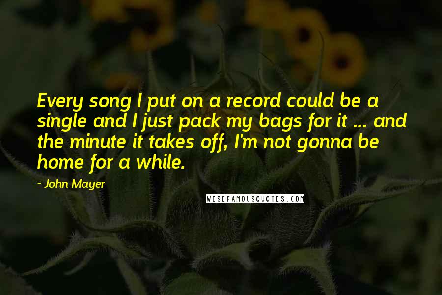 John Mayer Quotes: Every song I put on a record could be a single and I just pack my bags for it ... and the minute it takes off, I'm not gonna be home for a while.