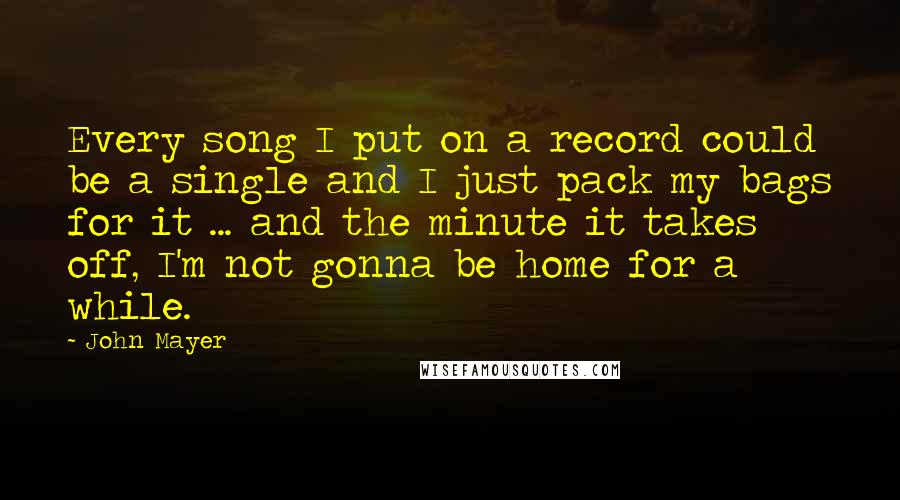 John Mayer Quotes: Every song I put on a record could be a single and I just pack my bags for it ... and the minute it takes off, I'm not gonna be home for a while.
