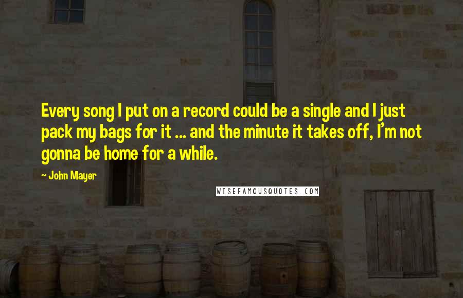 John Mayer Quotes: Every song I put on a record could be a single and I just pack my bags for it ... and the minute it takes off, I'm not gonna be home for a while.