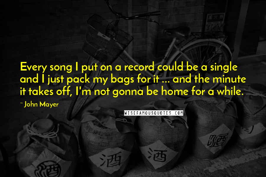 John Mayer Quotes: Every song I put on a record could be a single and I just pack my bags for it ... and the minute it takes off, I'm not gonna be home for a while.