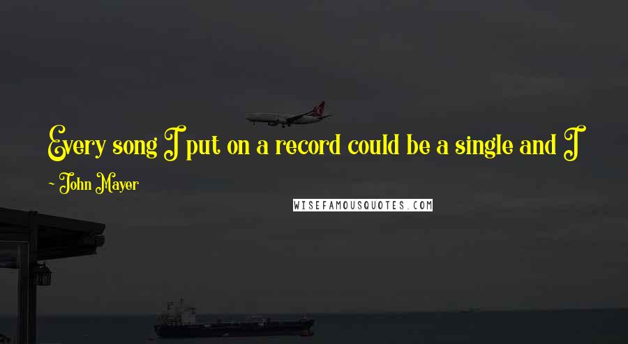 John Mayer Quotes: Every song I put on a record could be a single and I just pack my bags for it ... and the minute it takes off, I'm not gonna be home for a while.