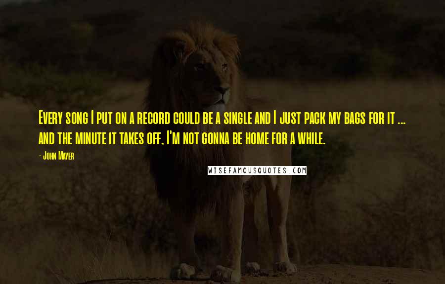 John Mayer Quotes: Every song I put on a record could be a single and I just pack my bags for it ... and the minute it takes off, I'm not gonna be home for a while.