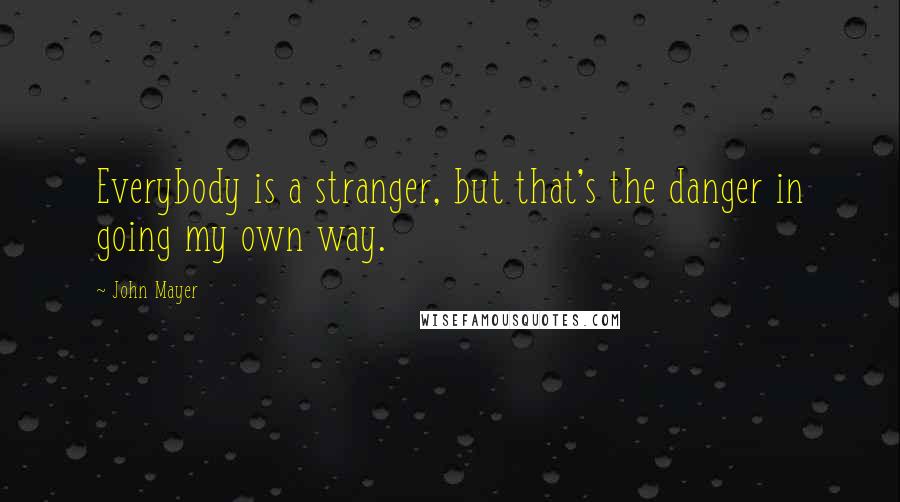 John Mayer Quotes: Everybody is a stranger, but that's the danger in going my own way.