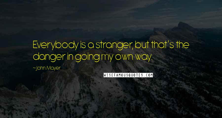 John Mayer Quotes: Everybody is a stranger, but that's the danger in going my own way.