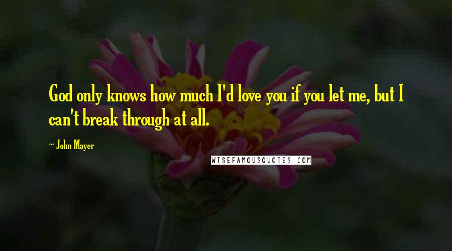 John Mayer Quotes: God only knows how much I'd love you if you let me, but I can't break through at all.