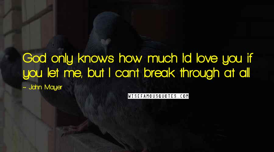 John Mayer Quotes: God only knows how much I'd love you if you let me, but I can't break through at all.