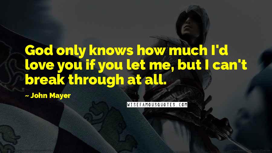 John Mayer Quotes: God only knows how much I'd love you if you let me, but I can't break through at all.