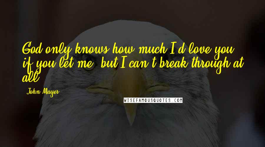 John Mayer Quotes: God only knows how much I'd love you if you let me, but I can't break through at all.