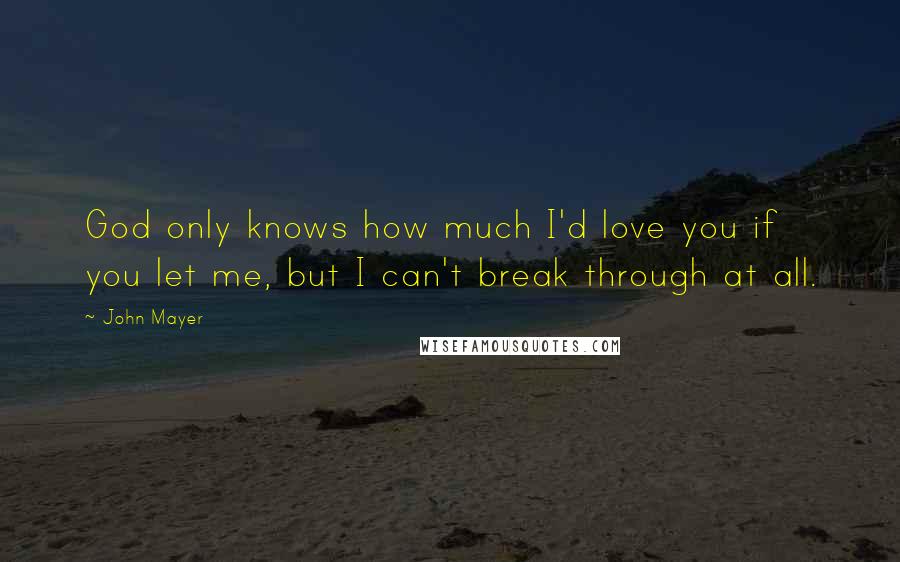 John Mayer Quotes: God only knows how much I'd love you if you let me, but I can't break through at all.