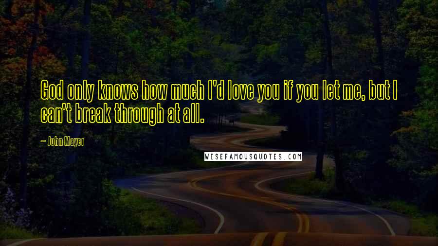 John Mayer Quotes: God only knows how much I'd love you if you let me, but I can't break through at all.