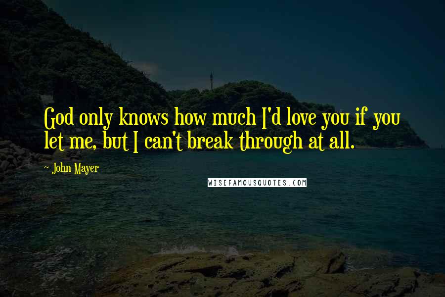 John Mayer Quotes: God only knows how much I'd love you if you let me, but I can't break through at all.