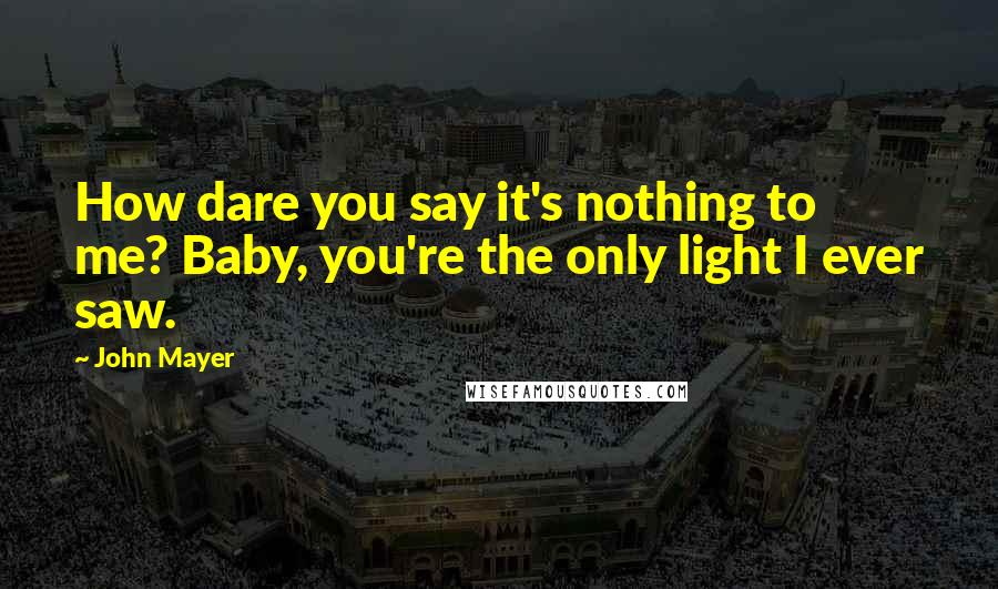 John Mayer Quotes: How dare you say it's nothing to me? Baby, you're the only light I ever saw.