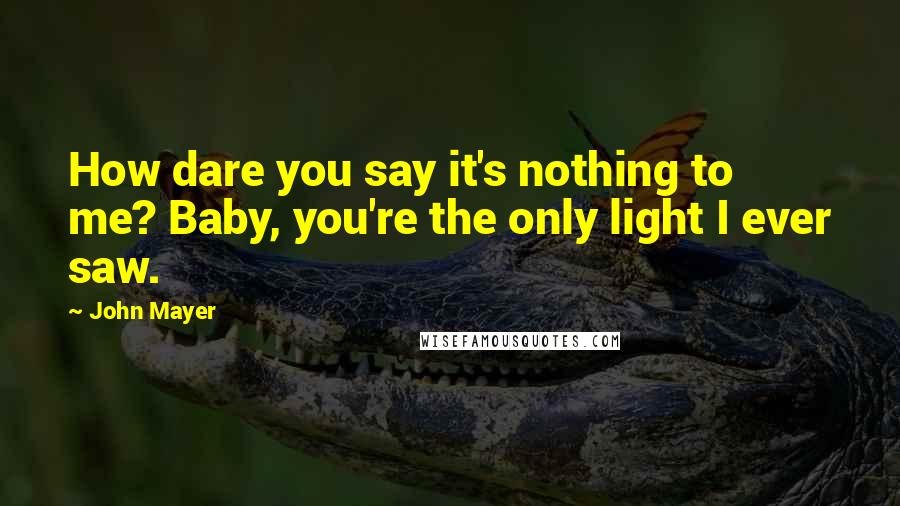 John Mayer Quotes: How dare you say it's nothing to me? Baby, you're the only light I ever saw.