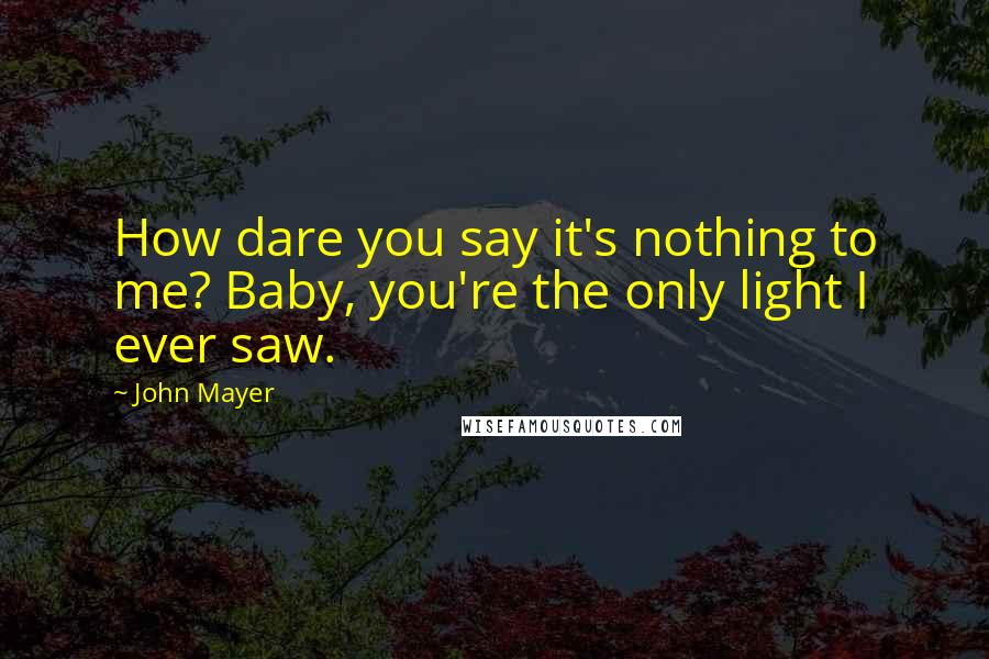 John Mayer Quotes: How dare you say it's nothing to me? Baby, you're the only light I ever saw.