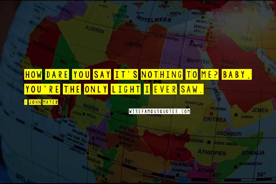 John Mayer Quotes: How dare you say it's nothing to me? Baby, you're the only light I ever saw.