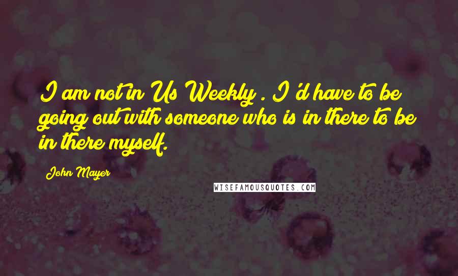 John Mayer Quotes: I am not in Us Weekly . I'd have to be going out with someone who is in there to be in there myself.